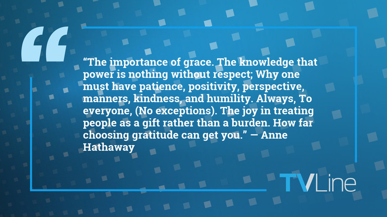 A blue image with a quote of text that reads: "The knowledge that power is nothing without respect; Why one must have patience, positivity, perspective, manners, kindness, and humility. Always, To everyone, (No exceptions). The joy in treating people as a gift rather than a burden. How far choosing gratitude can get you." — Anne Hathaway. The TVLine logo is in the bottom right of the image.