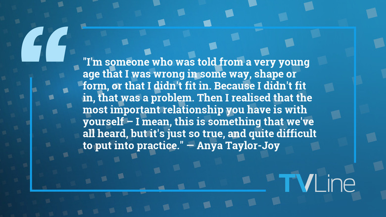 A quote from Anya Taylor-Joy that reads: "I'm someone who was told from a very young age that I was wrong in some way, shape or form, or that I didn't fit in. Because I didn't fit in, that was a problem. Then I realised that the most important relationship you have is with yourself – I mean, this is something that we've all heard, but it's just so true, and quite difficult to put into practice."
