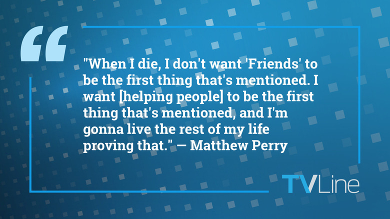 A blue image with white text that reads: "When I die, I don't want 'Friends' to be the first thing that's mentioned. I want [helping people] to be the first thing that's mentioned, and I'm gonna live the rest of my life proving that." — Matthew Perry. The TVLine logo is in the bottom right.