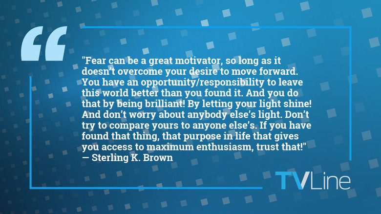 A quote from Sterling K. Brown that says: "Fear can be a great motivator, so long as it doesn't overcome your desire to move forward. You have an opportunity/responsibility to leave this world better than you found it. And you do that by being brilliant! By letting your light shine! And don't worry about anybody else's light. Don't try to compare yours to anyone else's. If you have found that thing, that purpose in life that gives you access to maximum enthusiasm, trust that!"